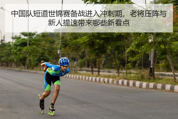 中国队短道世锦赛备战进入冲刺期，老将压阵与新人提速带来哪些新看点